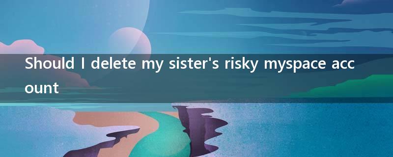 Should I delete my sister's risky myspace account?